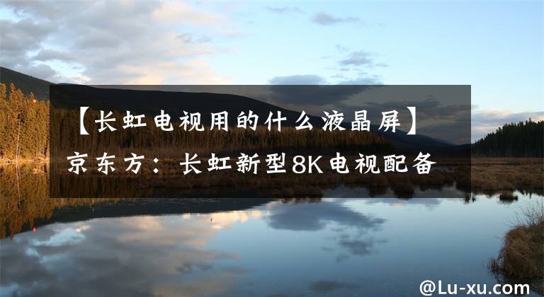 【长虹电视用的什么液晶屏】京东方:长虹新型8K电视配备了BOE 8K ADS超硬屏幕