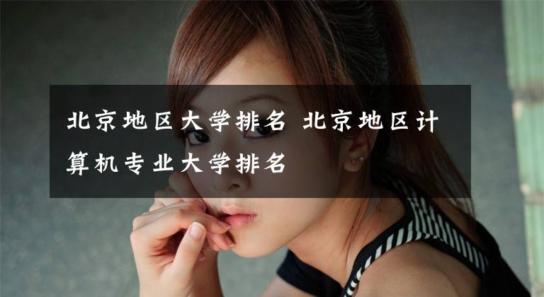 北京地区大学排名 北京地区计算机专业大学排名