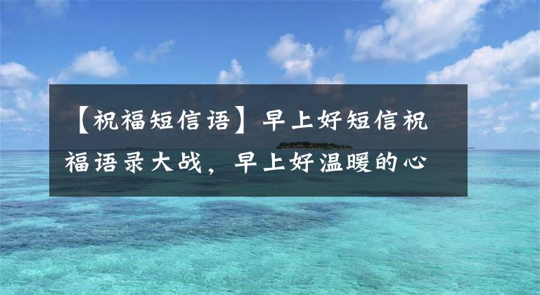 【祝福短信语】早上好短信祝福语录大战,早上好温暖的心问候短信