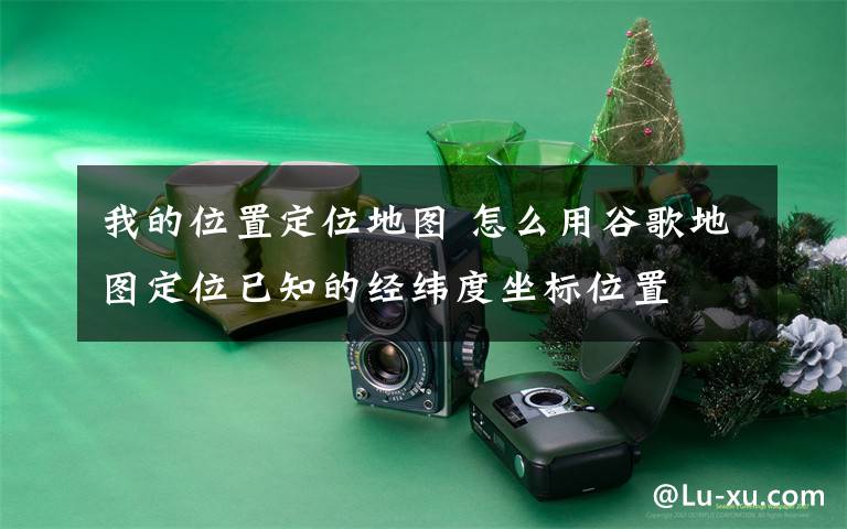 我的位置定位地图 怎么用谷歌地图定位已知的经纬度坐标位置