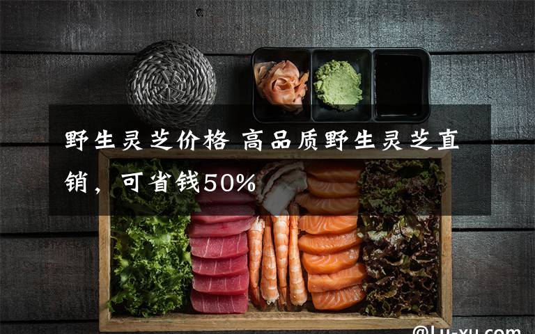 野生灵芝价格 高品质野生灵芝直销，可省钱50%