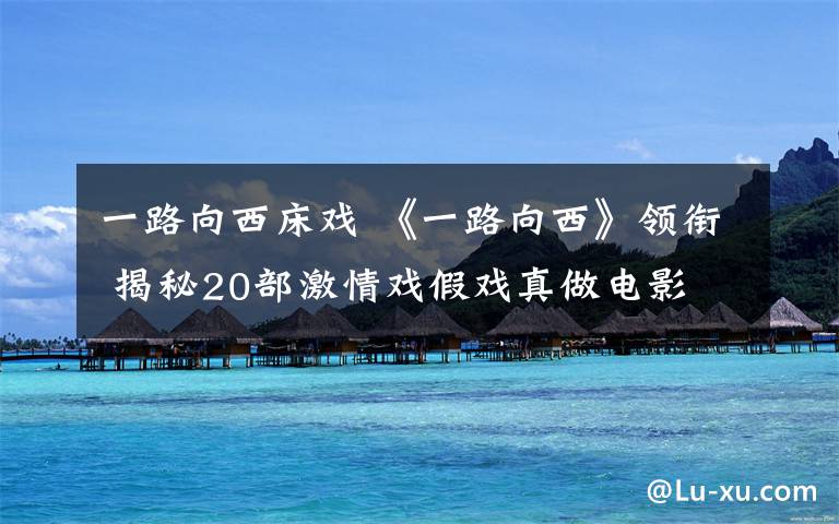 一路向西床戏 《一路向西》领衔 揭秘20部激情戏假戏真做电影