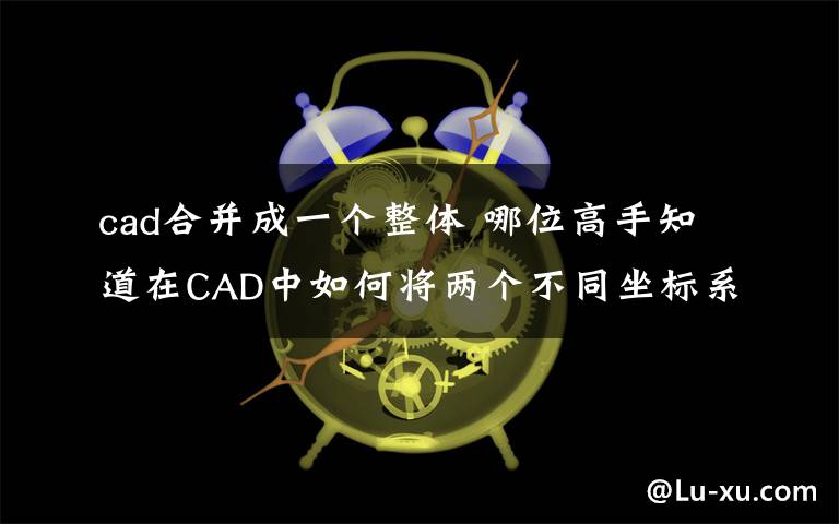 cad合并成一个整体 哪位高手知道在CAD中如何将两个不同坐标系的不同图形合并到一张图上?