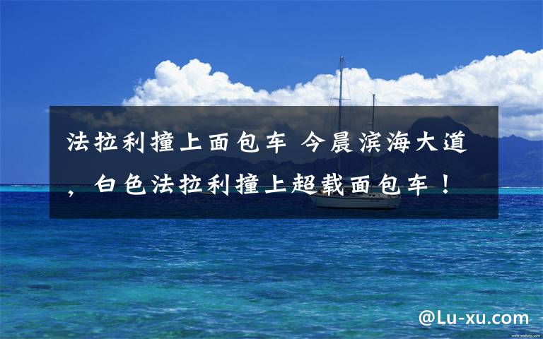 法拉利撞上面包车 今晨滨海大道,白色法拉利撞上超载面包车!多名乘客受伤!原因是……