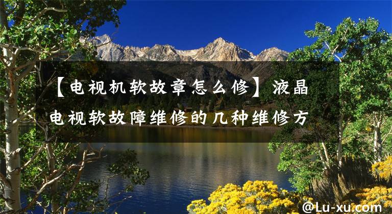 【电视机软故章怎么修】液晶电视软故障维修的几种维修方法，家电维修软故障维修通病