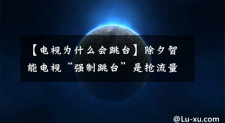 【电视为什么会跳台】除夕智能电视“强制跳台”是抢流量还是砸招牌?