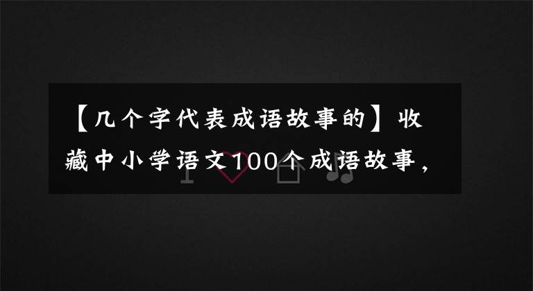 【几个字代表成语故事的】收藏中小学语文100个成语故事,慢慢讲给孩子听