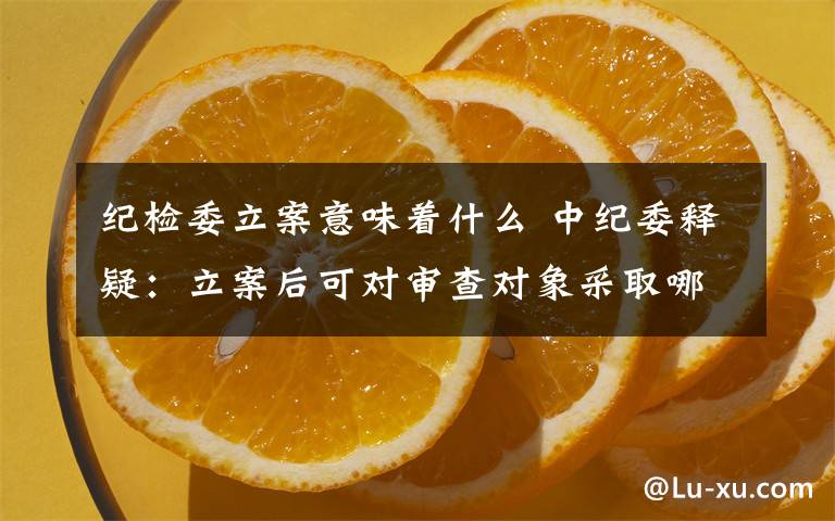 纪检委立案意味着什么 中纪委释疑:立案后可对审查对象采取哪些岗位、职务调整措施