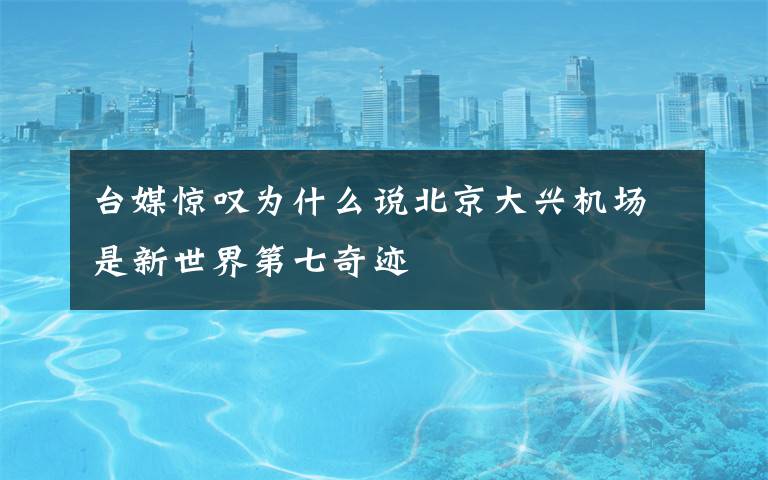 台媒惊叹为什么说北京大兴机场是新世界第七奇迹