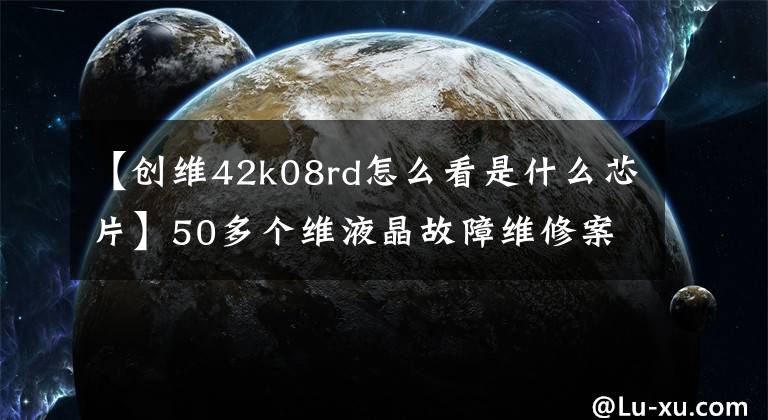 【创维42k08rd怎么看是什么芯片】50多个维液晶故障维修案例