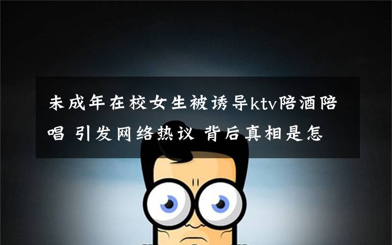 未成年在校女生被诱导ktv陪酒陪唱 引发网络热议 背后真相是怎样的?