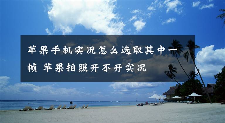 苹果手机实况怎么选取其中一帧 苹果拍照开不开实况