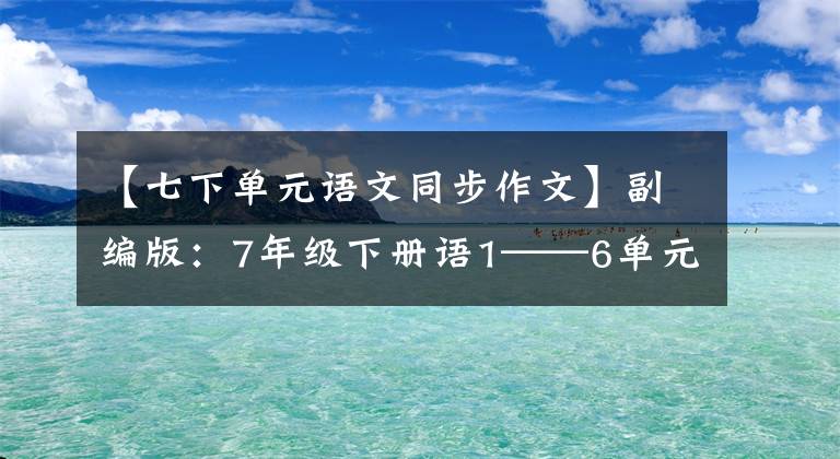 【七下单元语文同步作文】副编版:7年级下册语1——6单元习作板文,请熟悉。