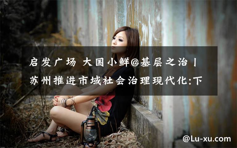 启发广场 大国小鲜@基层之治丨苏州推进市域社会治理现代化:下“苏绣”功夫 做“善治”文章