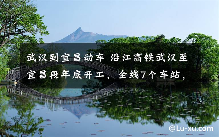 武汉到宜昌动车 沿江高铁武汉至宜昌段年底开工,全线7个车站,途经汉口站