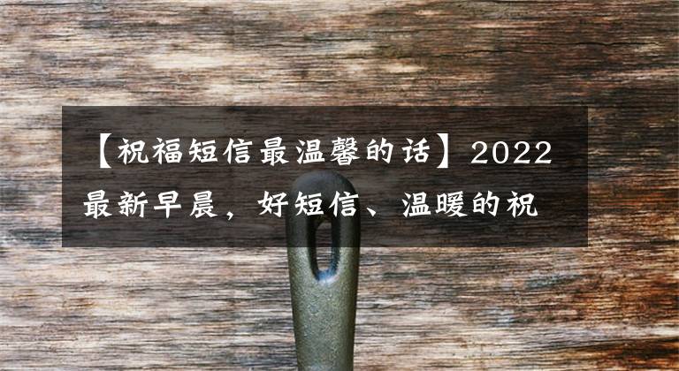 【祝福短信最温馨的话】2022最新早晨,好短信、温暖的祝福语录集合在一起,微笑着面对,不要抱怨