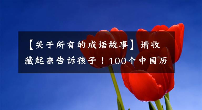 【关于所有的成语故事】请收藏起来告诉孩子!100个中国历史成语故事