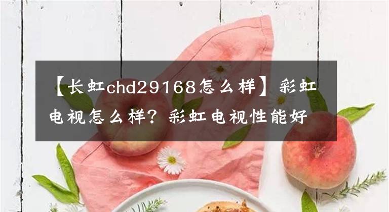 【长虹chd29168怎么样】彩虹电视怎么样?彩虹电视性能好吗?