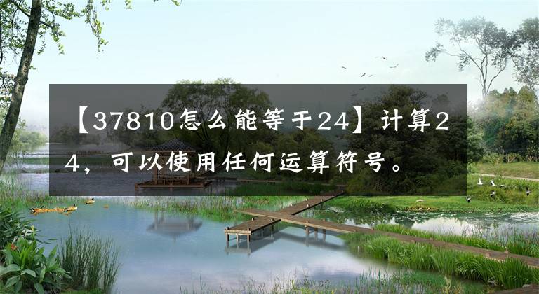 【37810怎么能等于24】计算24,可以使用任何运算符号。