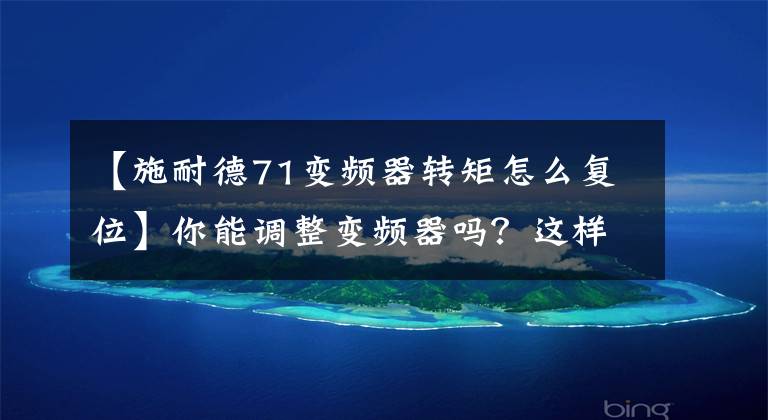 【施耐德71变频器转矩怎么复位】你能调整变频器吗?这样做安全、可靠、易于使用,节省了时间和精力,让您安心