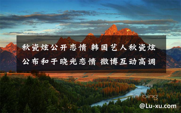 秋瓷炫公开恋情 韩国艺人秋瓷炫公布和于晓光恋情 微博互动高调秀恩爱