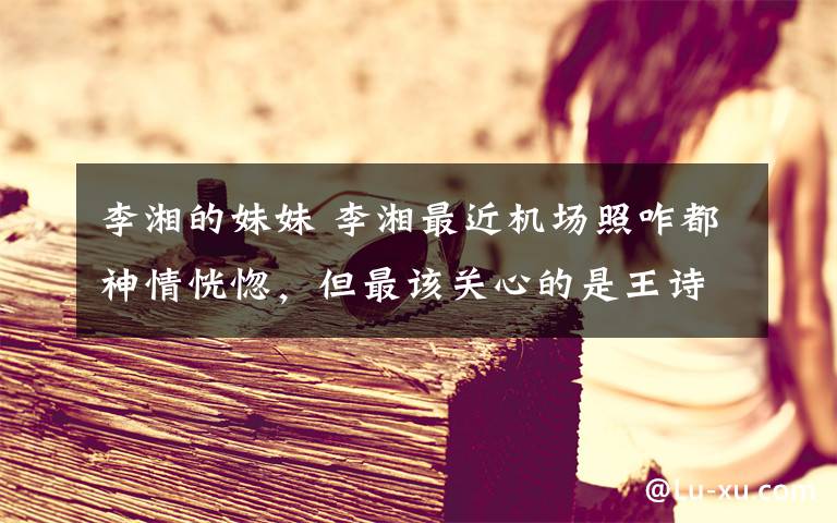 李湘的妹妹 李湘最近机场照咋都神情恍惚,但最该关心的是王诗龄肚子真太鼓了
