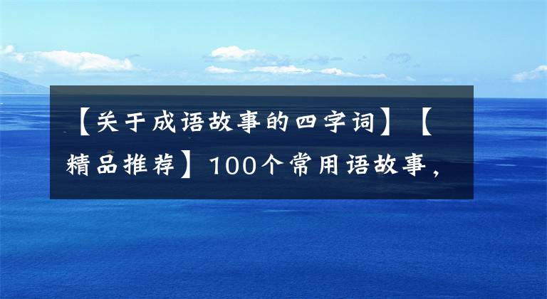 【关于成语故事的四字词】【精品推荐】100个常用语故事,了解历史可以提高文采,可以慢慢记住。