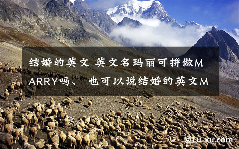 结婚的英文 英文名玛丽可拼做MARRY吗、 也可以说结婚的英文MARRY可用作人名吗 急、急请知道的人回答