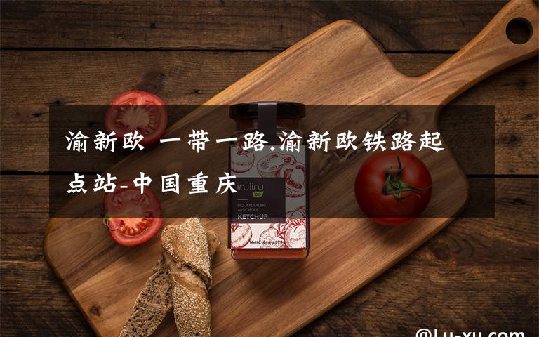 渝新欧 一带一路.渝新欧铁路起点站-中国重庆