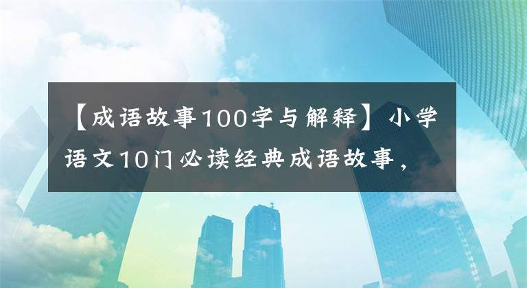 【成语故事100字与解释】小学语文10门必读经典成语故事，家长迅速为孩子收藏，测试内容