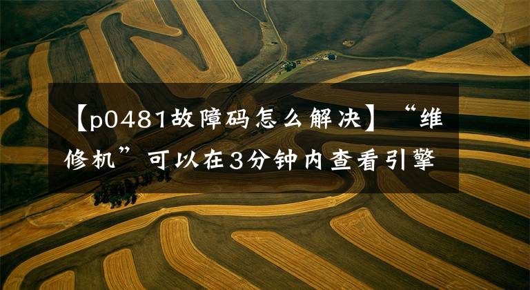 【p0481故障码怎么解决】“维修机”可以在3分钟内查看引擎的所有报警代码,自行判断90%的故障。