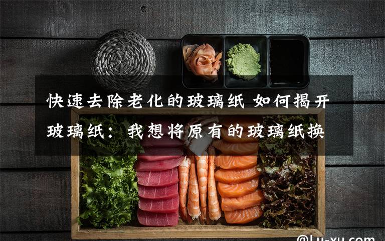 快速去除老化的玻璃纸 如何揭开玻璃纸:我想将原有的玻璃纸换成另一种风格的,请问如何去除原有已经粘贴了的玻璃纸?