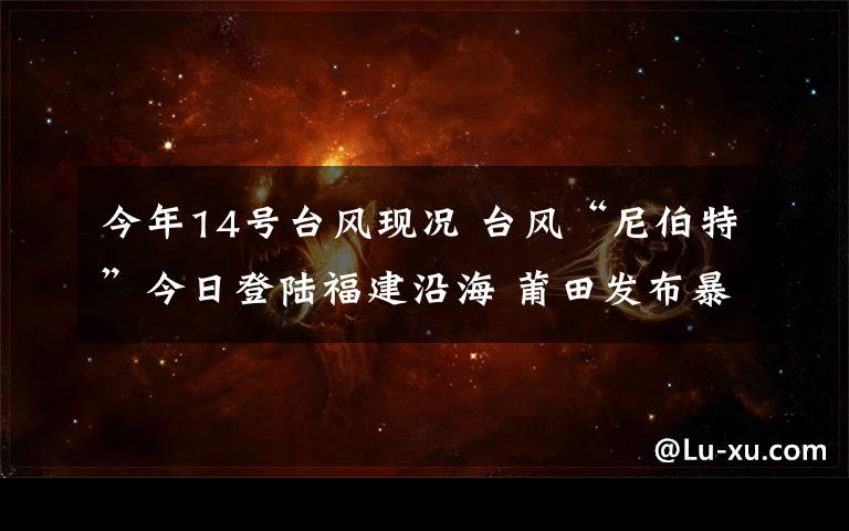 今年14号台风现况 台风“尼伯特”今日登陆福建沿海 莆田发布暴雨红色预警