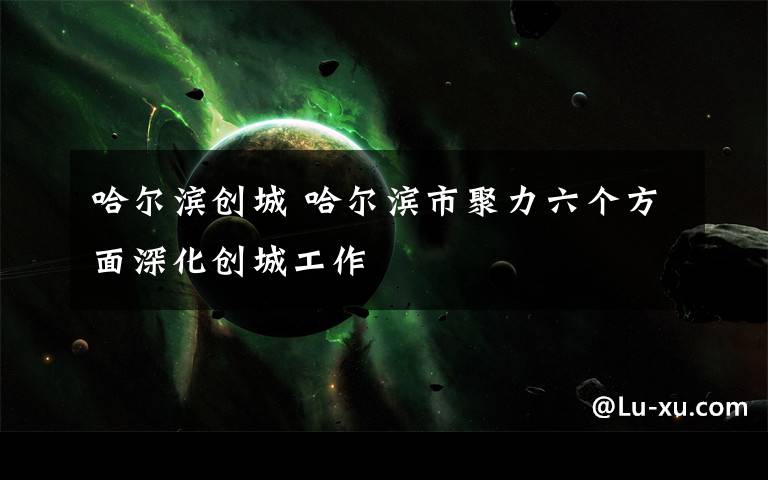 哈尔滨创城 哈尔滨市聚力六个方面深化创城工作