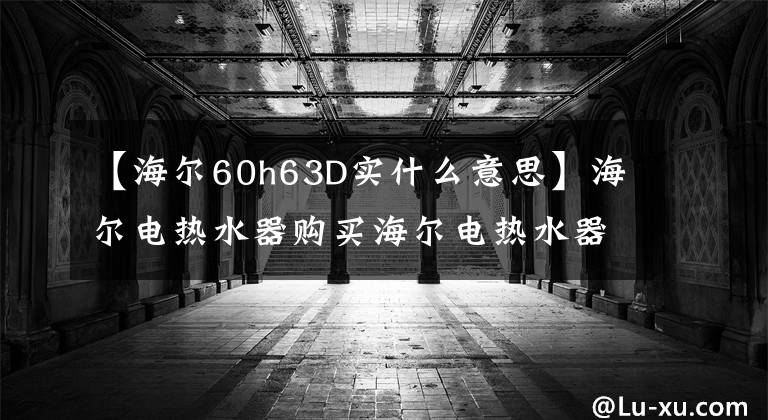 【海尔60h63D实什么意思】海尔电热水器购买海尔电热水器价格是多少?