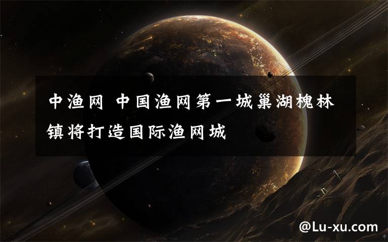 中渔网 中国渔网第一城巢湖槐林镇将打造国际渔网城