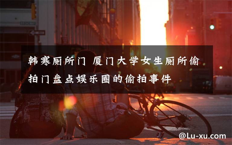 韩寒厕所门 厦门大学女生厕所偷拍门盘点娱乐圈的偷拍事件