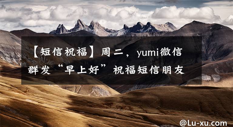 【短信祝福】周二，yumi微信群发“早上好”祝福短信朋友3月最新版“早上好”问候。