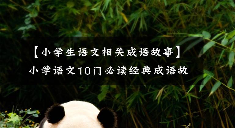 【小学生语文相关成语故事】小学语文10门必读经典成语故事,家长迅速为孩子收藏,测试内容