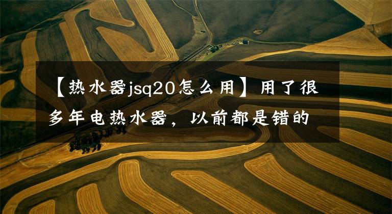 【热水器jsq20怎么用】用了很多年电热水器,以前都是错的,原来是这样用的。