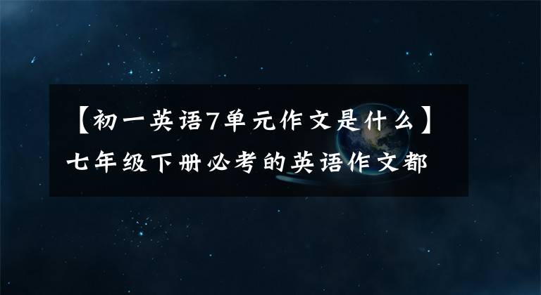 【初一英语7单元作文是什么】七年级下册必考的英语作文都在这里。火速收藏