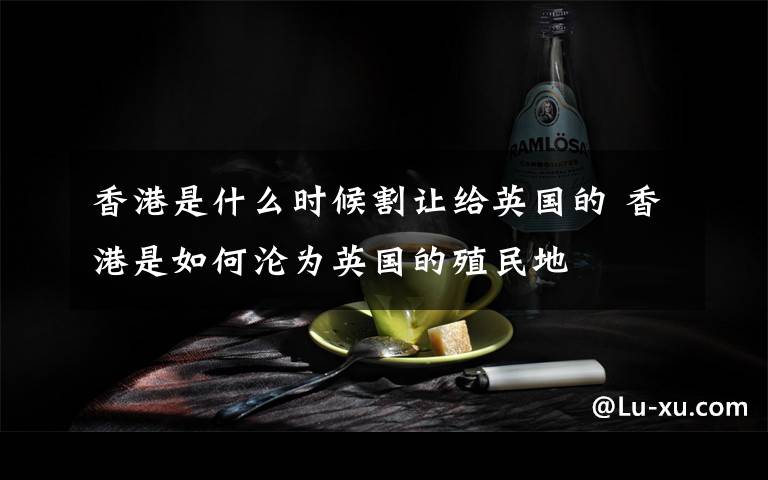 香港是什么时候割让给英国的 香港是如何沦为英国的殖民地