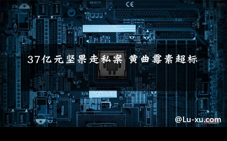 37亿元坚果走私案 黄曲霉素超标