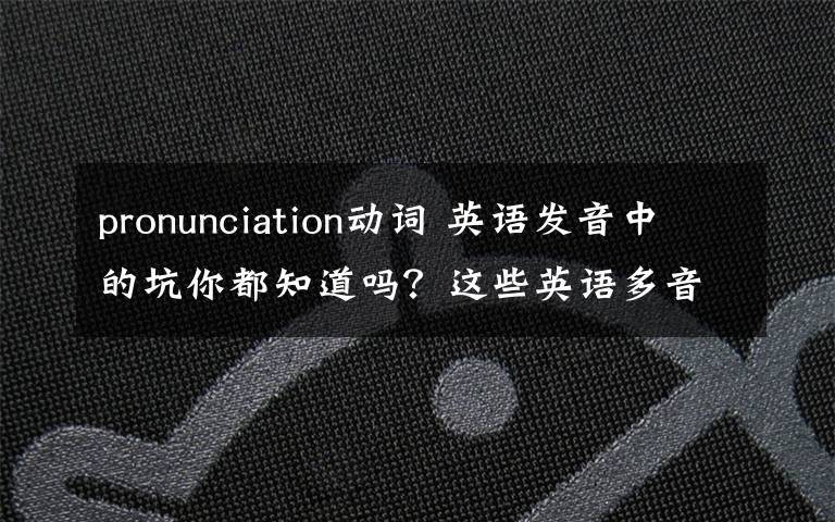 pronunciation动词 英语发音中的坑你都知道吗?这些英语多音词你很可能读错了!