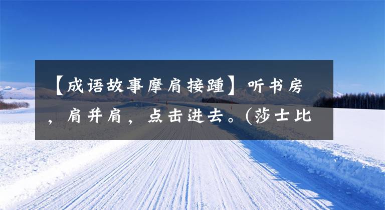 【成语故事摩肩接踵】听书房，肩并肩，点击进去。(莎士比亚)。……。