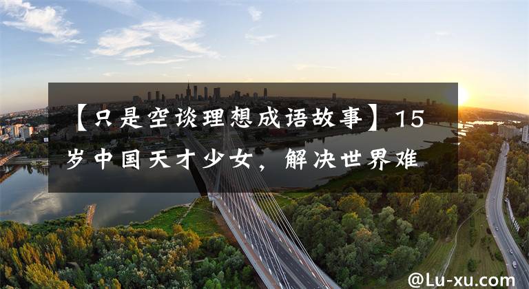 【只是空谈理想成语故事】15岁中国天才少女，解决世界难题，一夜爆红后为什么拒绝央视采访？