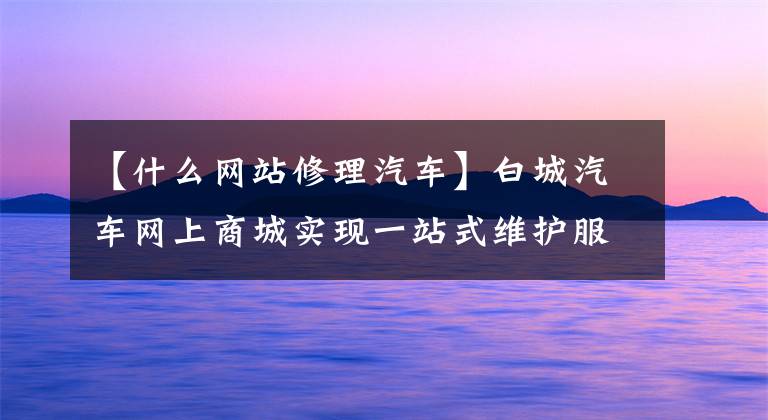 【什么网站修理汽车】白城汽车网上商城实现一站式维护服务