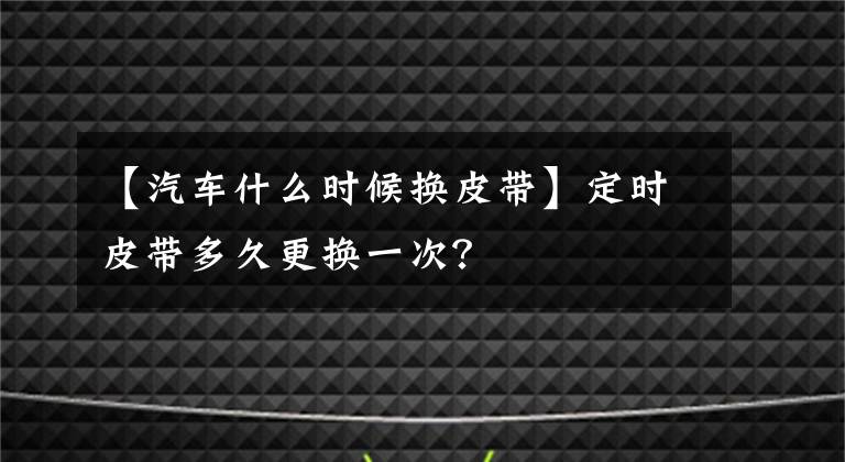 【汽车什么时候换皮带】定时皮带多久更换一次？