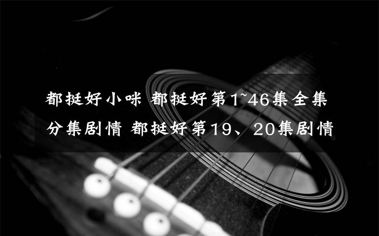 都挺好小咪 都挺好第1~46集全集分集剧情 都挺好第19、20集剧情预告