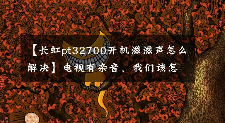 【长虹pt32700开机滋滋声怎么解决】电视有杂音,我们该怎么解决